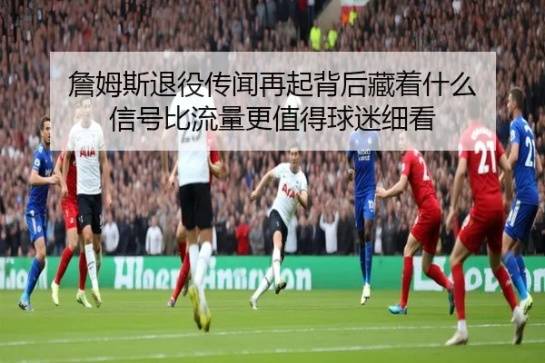 詹姆斯退役传闻再起背后藏着什么 信号比流量更值得球迷细看