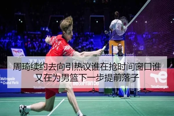 周琦续约去向引热议谁在抢时间窗口谁又在为男篮下一步提前落子