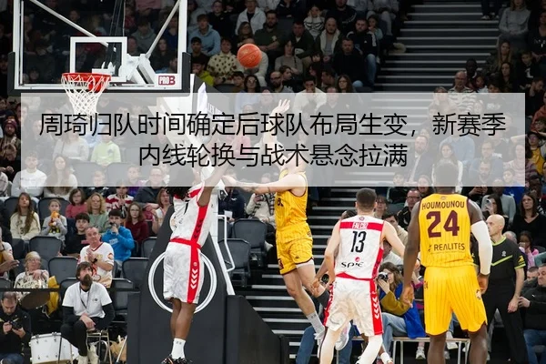 周琦归队时间确定后球队布局生变，新赛季内线轮换与战术悬念拉满
